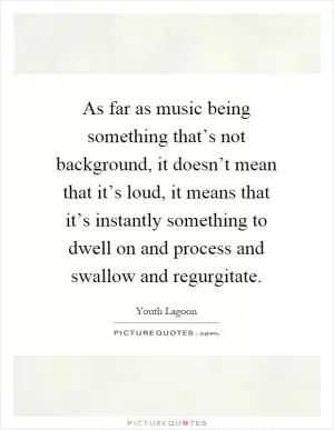 As far as music being something that’s not background, it doesn’t mean that it’s loud, it means that it’s instantly something to dwell on and process and swallow and regurgitate Picture Quote #1