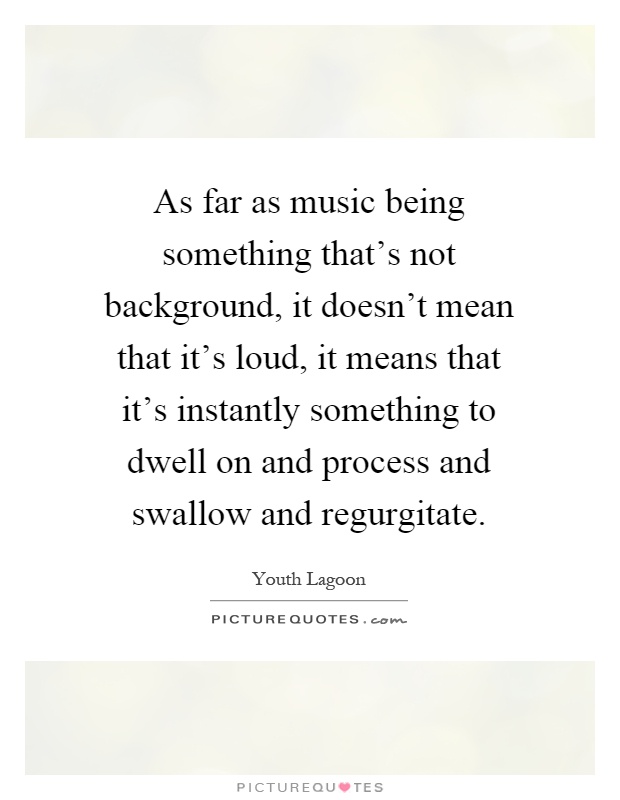 As far as music being something that's not background, it doesn't mean that it's loud, it means that it's instantly something to dwell on and process and swallow and regurgitate Picture Quote #1