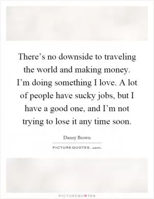 There’s no downside to traveling the world and making money. I’m doing something I love. A lot of people have sucky jobs, but I have a good one, and I’m not trying to lose it any time soon Picture Quote #1