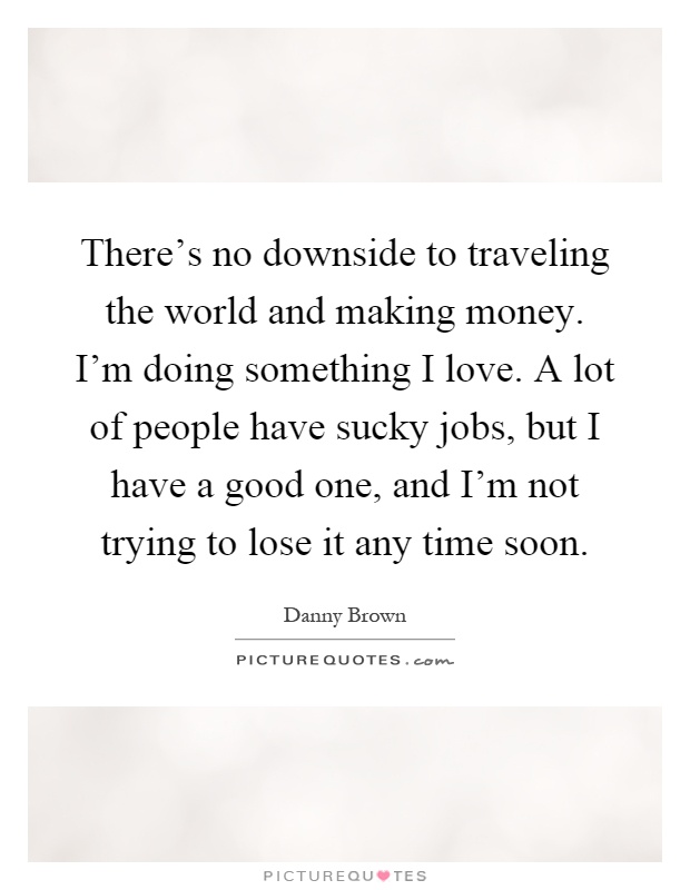 There's no downside to traveling the world and making money. I'm doing something I love. A lot of people have sucky jobs, but I have a good one, and I'm not trying to lose it any time soon Picture Quote #1