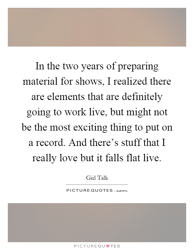 In the two years of preparing material for shows, I realized there are elements that are definitely going to work live, but might not be the most exciting thing to put on a record. And there's stuff that I really love but it falls flat live Picture Quote #1