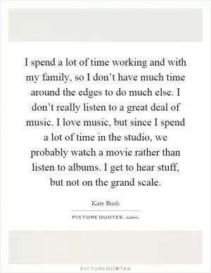 I spend a lot of time working and with my family, so I don’t have much time around the edges to do much else. I don’t really listen to a great deal of music. I love music, but since I spend a lot of time in the studio, we probably watch a movie rather than listen to albums. I get to hear stuff, but not on the grand scale Picture Quote #1