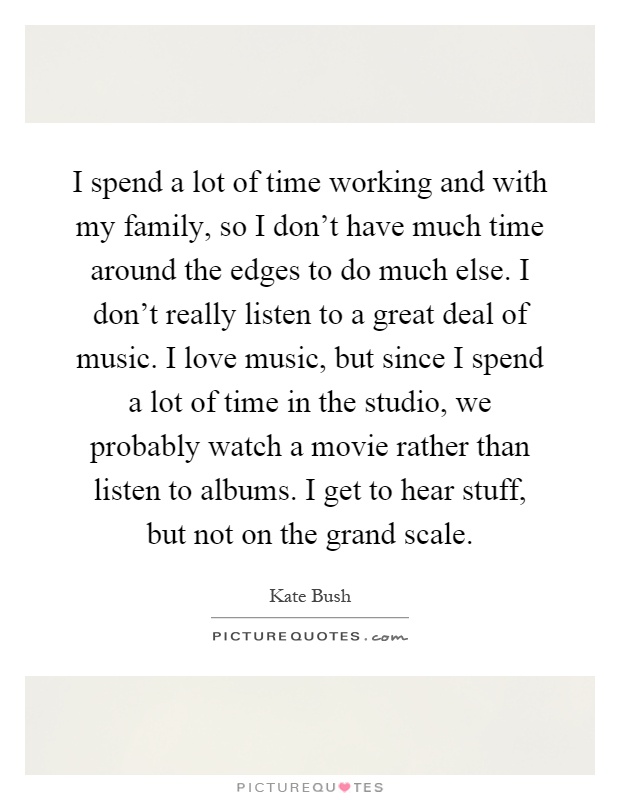 I spend a lot of time working and with my family, so I don't have much time around the edges to do much else. I don't really listen to a great deal of music. I love music, but since I spend a lot of time in the studio, we probably watch a movie rather than listen to albums. I get to hear stuff, but not on the grand scale Picture Quote #1