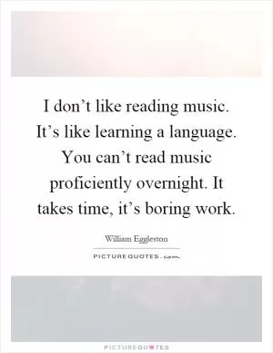 I don’t like reading music. It’s like learning a language. You can’t read music proficiently overnight. It takes time, it’s boring work Picture Quote #1