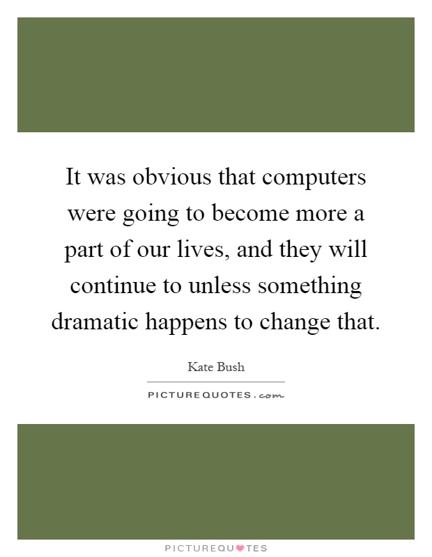 It was obvious that computers were going to become more a part of our lives, and they will continue to unless something dramatic happens to change that Picture Quote #1