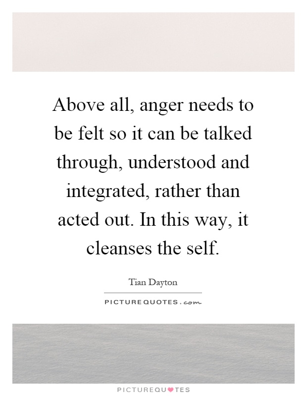 Above all, anger needs to be felt so it can be talked through, understood and integrated, rather than acted out. In this way, it cleanses the self Picture Quote #1