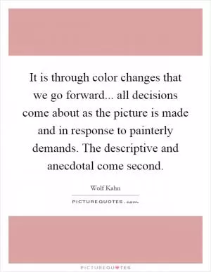 It is through color changes that we go forward... all decisions come about as the picture is made and in response to painterly demands. The descriptive and anecdotal come second Picture Quote #1