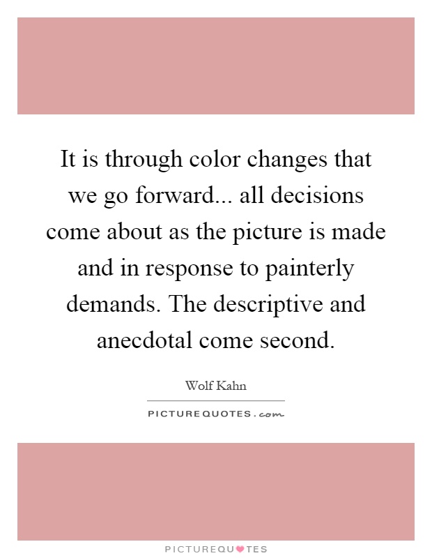 It is through color changes that we go forward... all decisions come about as the picture is made and in response to painterly demands. The descriptive and anecdotal come second Picture Quote #1