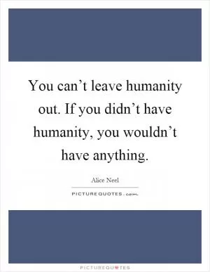 You can’t leave humanity out. If you didn’t have humanity, you wouldn’t have anything Picture Quote #1