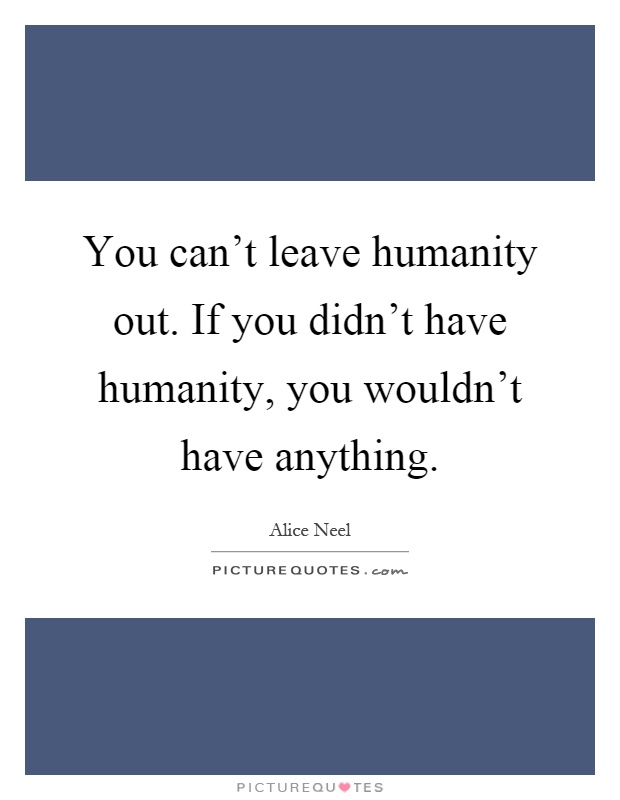 You can't leave humanity out. If you didn't have humanity, you wouldn't have anything Picture Quote #1