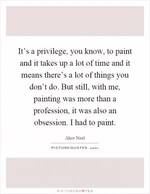 It’s a privilege, you know, to paint and it takes up a lot of time and it means there’s a lot of things you don’t do. But still, with me, painting was more than a profession, it was also an obsession. I had to paint Picture Quote #1
