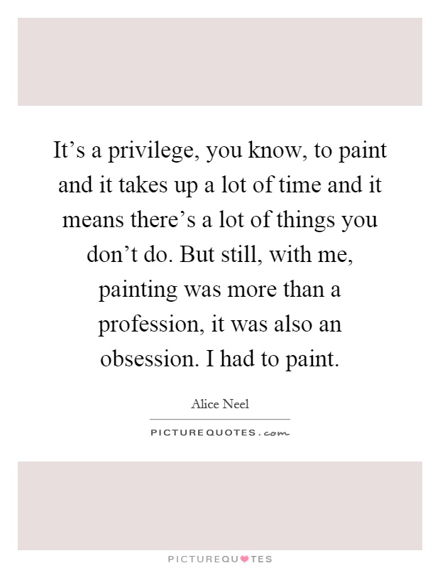It's a privilege, you know, to paint and it takes up a lot of time and it means there's a lot of things you don't do. But still, with me, painting was more than a profession, it was also an obsession. I had to paint Picture Quote #1