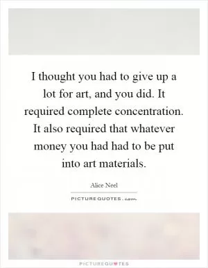 I thought you had to give up a lot for art, and you did. It required complete concentration. It also required that whatever money you had had to be put into art materials Picture Quote #1