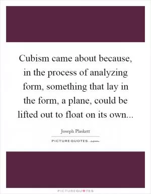 Cubism came about because, in the process of analyzing form, something that lay in the form, a plane, could be lifted out to float on its own Picture Quote #1