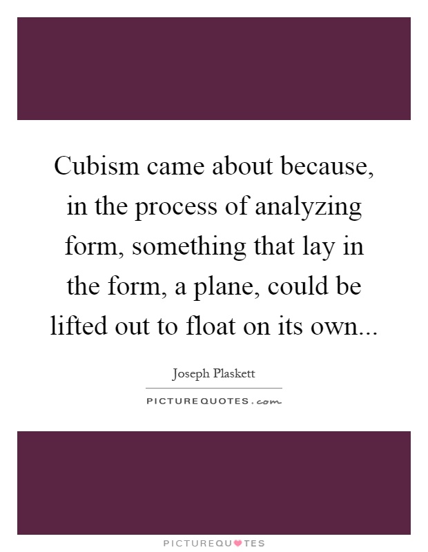 Cubism came about because, in the process of analyzing form, something that lay in the form, a plane, could be lifted out to float on its own Picture Quote #1