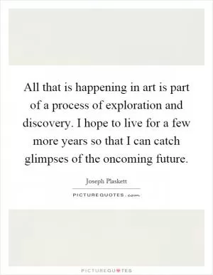 All that is happening in art is part of a process of exploration and discovery. I hope to live for a few more years so that I can catch glimpses of the oncoming future Picture Quote #1