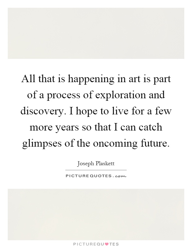 All that is happening in art is part of a process of exploration and discovery. I hope to live for a few more years so that I can catch glimpses of the oncoming future Picture Quote #1