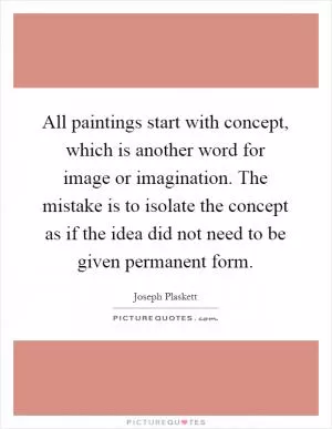 All paintings start with concept, which is another word for image or imagination. The mistake is to isolate the concept as if the idea did not need to be given permanent form Picture Quote #1