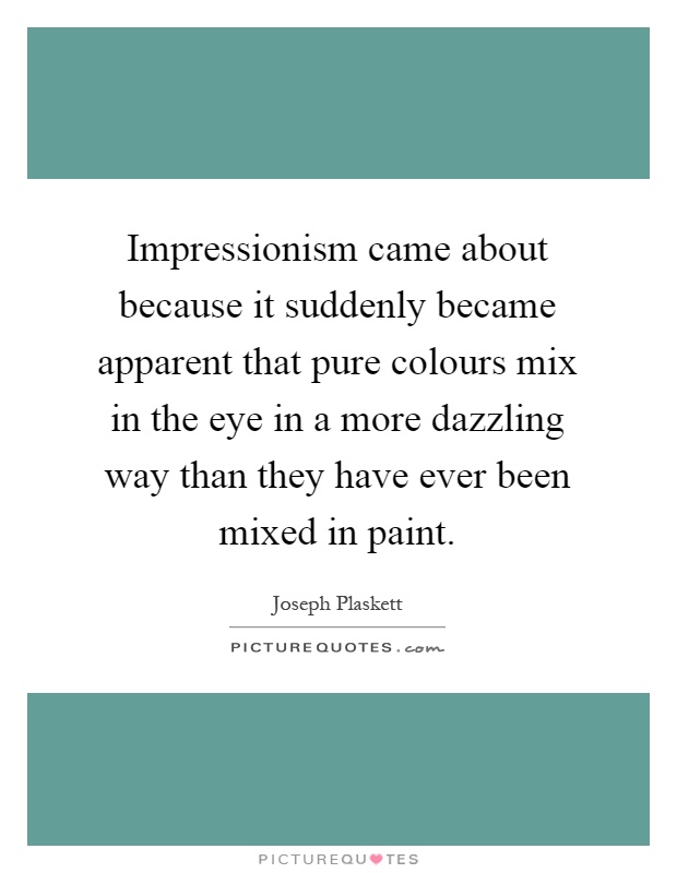 Impressionism came about because it suddenly became apparent that pure colours mix in the eye in a more dazzling way than they have ever been mixed in paint Picture Quote #1