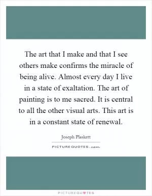The art that I make and that I see others make confirms the miracle of being alive. Almost every day I live in a state of exaltation. The art of painting is to me sacred. It is central to all the other visual arts. This art is in a constant state of renewal Picture Quote #1