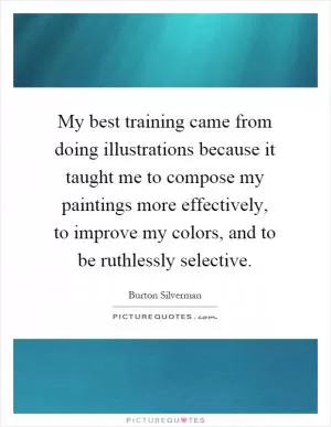 My best training came from doing illustrations because it taught me to compose my paintings more effectively, to improve my colors, and to be ruthlessly selective Picture Quote #1