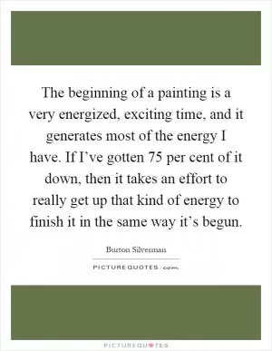 The beginning of a painting is a very energized, exciting time, and it generates most of the energy I have. If I’ve gotten 75 per cent of it down, then it takes an effort to really get up that kind of energy to finish it in the same way it’s begun Picture Quote #1