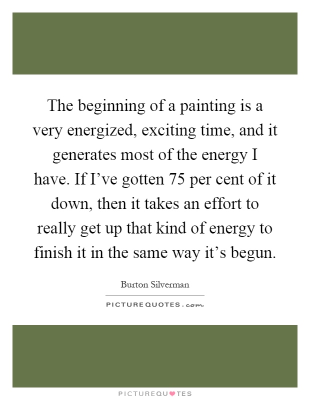 The beginning of a painting is a very energized, exciting time, and it generates most of the energy I have. If I've gotten 75 per cent of it down, then it takes an effort to really get up that kind of energy to finish it in the same way it's begun Picture Quote #1
