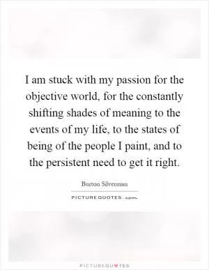 I am stuck with my passion for the objective world, for the constantly shifting shades of meaning to the events of my life, to the states of being of the people I paint, and to the persistent need to get it right Picture Quote #1
