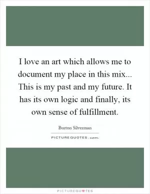 I love an art which allows me to document my place in this mix... This is my past and my future. It has its own logic and finally, its own sense of fulfillment Picture Quote #1