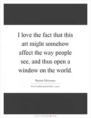 I love the fact that this art might somehow affect the way people see, and thus open a window on the world Picture Quote #1