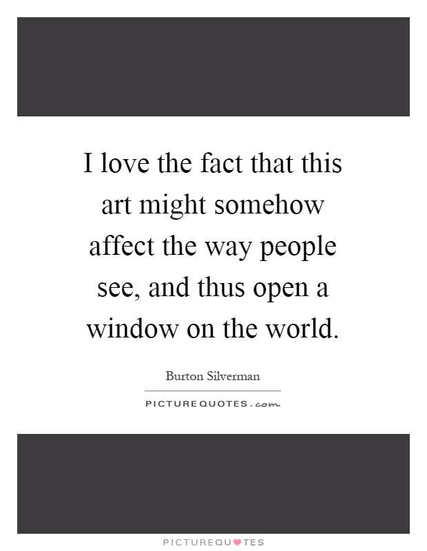 I love the fact that this art might somehow affect the way people see, and thus open a window on the world Picture Quote #1