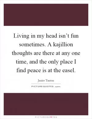 Living in my head isn’t fun sometimes. A kajillion thoughts are there at any one time, and the only place I find peace is at the easel Picture Quote #1