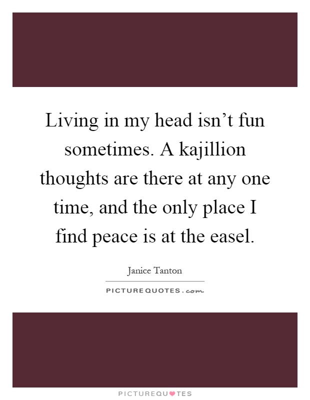 Living in my head isn't fun sometimes. A kajillion thoughts are there at any one time, and the only place I find peace is at the easel Picture Quote #1