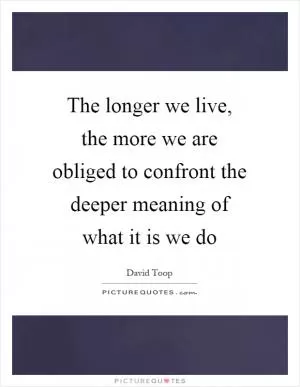 The longer we live, the more we are obliged to confront the deeper meaning of what it is we do Picture Quote #1