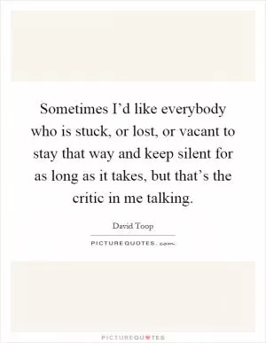 Sometimes I’d like everybody who is stuck, or lost, or vacant to stay that way and keep silent for as long as it takes, but that’s the critic in me talking Picture Quote #1