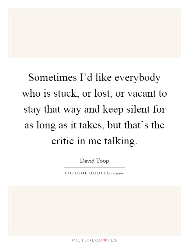 Sometimes I'd like everybody who is stuck, or lost, or vacant to stay that way and keep silent for as long as it takes, but that's the critic in me talking Picture Quote #1