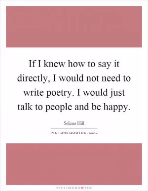 If I knew how to say it directly, I would not need to write poetry. I would just talk to people and be happy Picture Quote #1