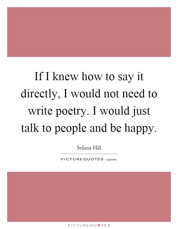 If I knew how to say it directly, I would not need to write poetry. I would just talk to people and be happy Picture Quote #1