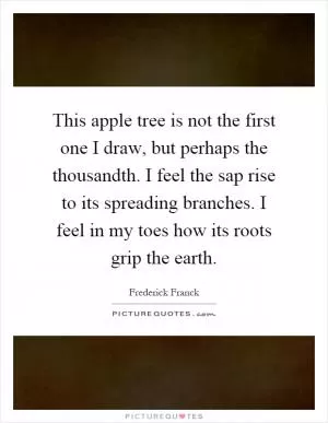 This apple tree is not the first one I draw, but perhaps the thousandth. I feel the sap rise to its spreading branches. I feel in my toes how its roots grip the earth Picture Quote #1