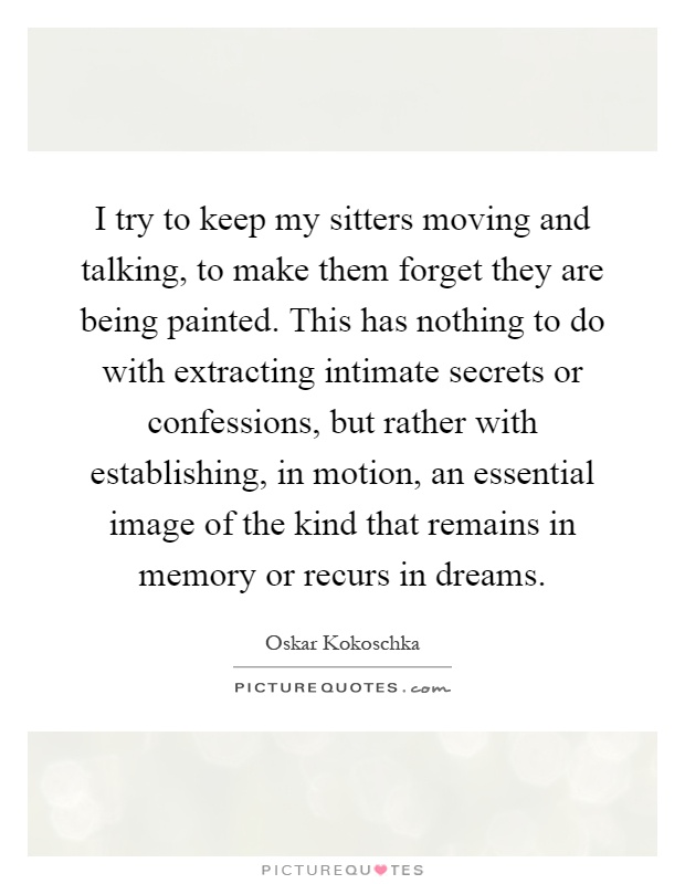 I try to keep my sitters moving and talking, to make them forget they are being painted. This has nothing to do with extracting intimate secrets or confessions, but rather with establishing, in motion, an essential image of the kind that remains in memory or recurs in dreams Picture Quote #1