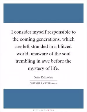 I consider myself responsible to the coming generations, which are left stranded in a blitzed world, unaware of the soul trembling in awe before the mystery of life Picture Quote #1