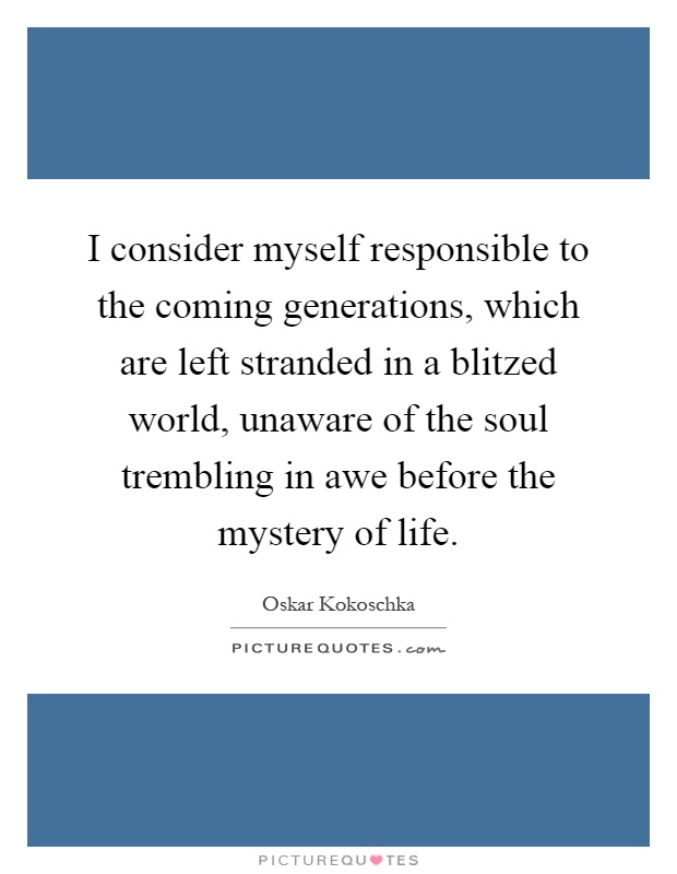 I consider myself responsible to the coming generations, which are left stranded in a blitzed world, unaware of the soul trembling in awe before the mystery of life Picture Quote #1