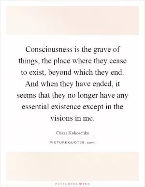 Consciousness is the grave of things, the place where they cease to exist, beyond which they end. And when they have ended, it seems that they no longer have any essential existence except in the visions in me Picture Quote #1