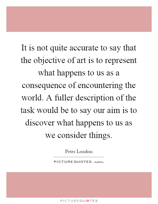 It is not quite accurate to say that the objective of art is to represent what happens to us as a consequence of encountering the world. A fuller description of the task would be to say our aim is to discover what happens to us as we consider things Picture Quote #1