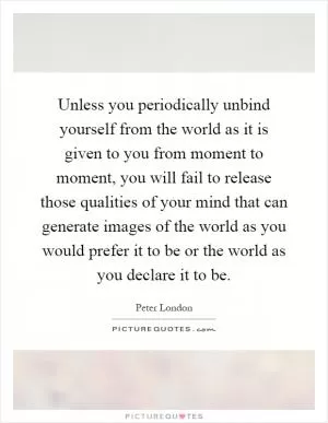 Unless you periodically unbind yourself from the world as it is given to you from moment to moment, you will fail to release those qualities of your mind that can generate images of the world as you would prefer it to be or the world as you declare it to be Picture Quote #1