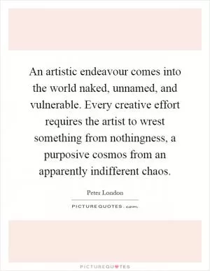 An artistic endeavour comes into the world naked, unnamed, and vulnerable. Every creative effort requires the artist to wrest something from nothingness, a purposive cosmos from an apparently indifferent chaos Picture Quote #1