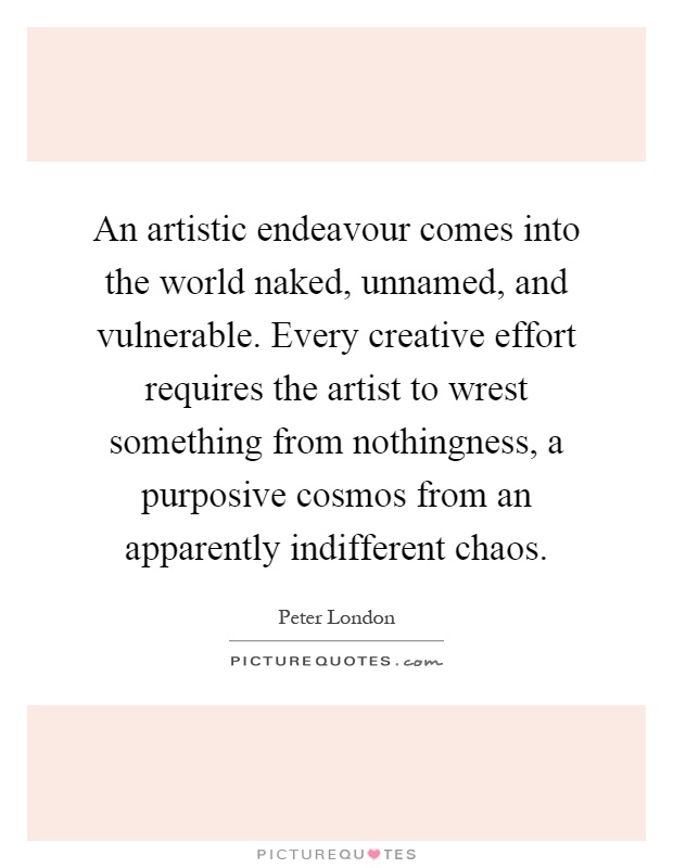 An artistic endeavour comes into the world naked, unnamed, and vulnerable. Every creative effort requires the artist to wrest something from nothingness, a purposive cosmos from an apparently indifferent chaos Picture Quote #1