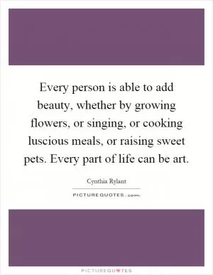 Every person is able to add beauty, whether by growing flowers, or singing, or cooking luscious meals, or raising sweet pets. Every part of life can be art Picture Quote #1