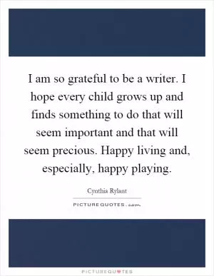 I am so grateful to be a writer. I hope every child grows up and finds something to do that will seem important and that will seem precious. Happy living and, especially, happy playing Picture Quote #1