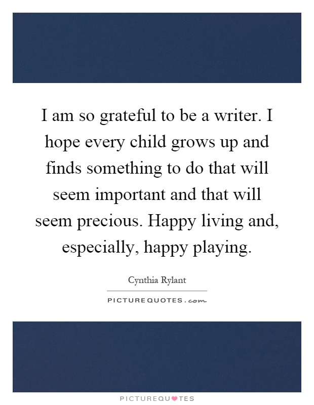 I am so grateful to be a writer. I hope every child grows up and finds something to do that will seem important and that will seem precious. Happy living and, especially, happy playing Picture Quote #1